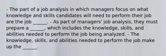 - The part of a job analysis in which managers focus on what knowledge and skills candidates will need to perform their job are the job ______. - As part of managers' job analysis, they must prepare a ______, which includes the knowledge, skills, and abilities needed to perform the job being analyzed. - The knowledge, skills, and abilities needed to perform the job make up the ______.