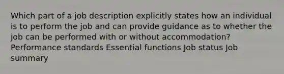 Which part of a job description explicitly states how an individual is to perform the job and can provide guidance as to whether the job can be performed with or without accommodation? Performance standards Essential functions Job status Job summary