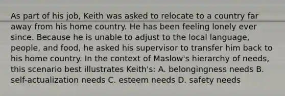 As part of his job, Keith was asked to relocate to a country far away from his home country. He has been feeling lonely ever since. Because he is unable to adjust to the local language, people, and food, he asked his supervisor to transfer him back to his home country. In the context of Maslow's hierarchy of needs, this scenario best illustrates Keith's: A. belongingness needs B. self-actualization needs C. esteem needs D. safety needs