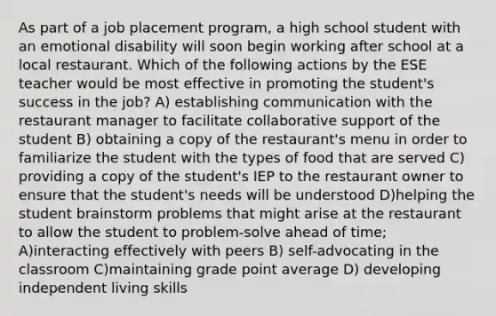 As part of a job placement program, a high school student with an emotional disability will soon begin working after school at a local restaurant. Which of the following actions by the ESE teacher would be most effective in promoting the student's success in the job? A) establishing communication with the restaurant manager to facilitate collaborative support of the student B) obtaining a copy of the restaurant's menu in order to familiarize the student with the types of food that are served C) providing a copy of the student's IEP to the restaurant owner to ensure that the student's needs will be understood D)helping the student brainstorm problems that might arise at the restaurant to allow the student to problem-solve ahead of time; A)interacting effectively with peers B) self-advocating in the classroom C)maintaining grade point average D) developing independent living skills