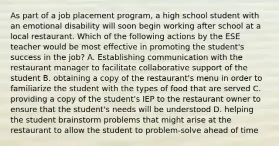 As part of a job placement program, a high school student with an emotional disability will soon begin working after school at a local restaurant. Which of the following actions by the ESE teacher would be most effective in promoting the student's success in the job? A. Establishing communication with the restaurant manager to facilitate collaborative support of the student B. obtaining a copy of the restaurant's menu in order to familiarize the student with the types of food that are served C. providing a copy of the student's IEP to the restaurant owner to ensure that the student's needs will be understood D. helping the student brainstorm problems that might arise at the restaurant to allow the student to problem-solve ahead of time