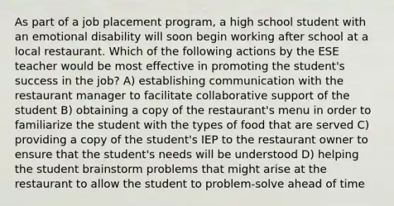 As part of a job placement program, a high school student with an emotional disability will soon begin working after school at a local restaurant. Which of the following actions by the ESE teacher would be most effective in promoting the student's success in the job? A) establishing communication with the restaurant manager to facilitate collaborative support of the student B) obtaining a copy of the restaurant's menu in order to familiarize the student with the types of food that are served C) providing a copy of the student's IEP to the restaurant owner to ensure that the student's needs will be understood D) helping the student brainstorm problems that might arise at the restaurant to allow the student to problem-solve ahead of time