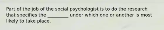 Part of the job of the social psychologist is to do the research that specifies the _________ under which one or another is most likely to take place.