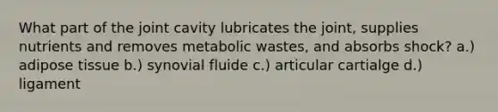 What part of the joint cavity lubricates the joint, supplies nutrients and removes metabolic wastes, and absorbs shock? a.) adipose tissue b.) synovial fluide c.) articular cartialge d.) ligament