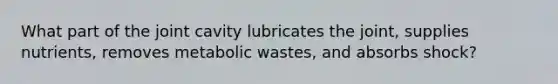 What part of the joint cavity lubricates the joint, supplies nutrients, removes metabolic wastes, and absorbs shock?