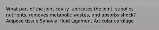 What part of the joint cavity lubricates the joint, supplies nutrients, removes metabolic wastes, and absorbs shock? Adipose tissue Synovial fluid Ligament Articular cartilage