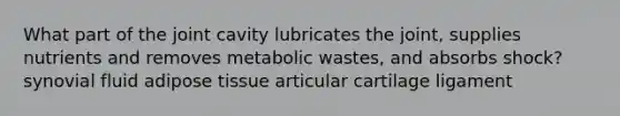 What part of the joint cavity lubricates the joint, supplies nutrients and removes metabolic wastes, and absorbs shock? synovial fluid adipose tissue articular cartilage ligament