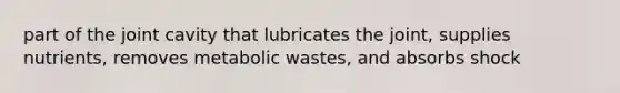 part of the joint cavity that lubricates the joint, supplies nutrients, removes metabolic wastes, and absorbs shock