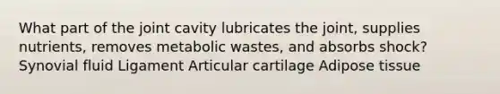 What part of the joint cavity lubricates the joint, supplies nutrients, removes metabolic wastes, and absorbs shock? Synovial fluid Ligament Articular cartilage Adipose tissue