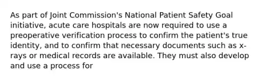 As part of Joint Commission's National Patient Safety Goal initiative, acute care hospitals are now required to use a preoperative verification process to confirm the patient's true identity, and to confirm that necessary documents such as x-rays or medical records are available. They must also develop and use a process for