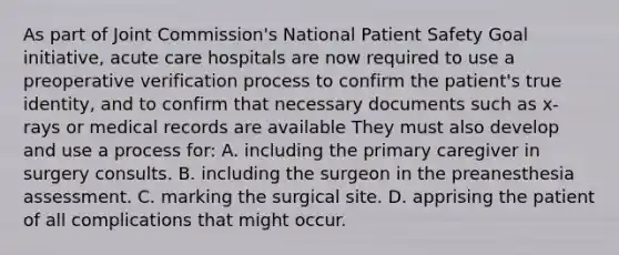 As part of Joint Commission's National Patient Safety Goal initiative, acute care hospitals are now required to use a preoperative verification process to confirm the patient's true identity, and to confirm that necessary documents such as x-rays or medical records are available They must also develop and use a process for: A. including the primary caregiver in surgery consults. B. including the surgeon in the preanesthesia assessment. C. marking the surgical site. D. apprising the patient of all complications that might occur.