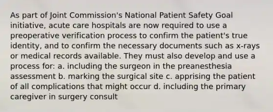 As part of Joint Commission's National Patient Safety Goal initiative, acute care hospitals are now required to use a preoperative verification process to confirm the patient's true identity, and to confirm the necessary documents such as x-rays or medical records available. They must also develop and use a process for: a. including the surgeon in the preanesthesia assessment b. marking the surgical site c. apprising the patient of all complications that might occur d. including the primary caregiver in surgery consult