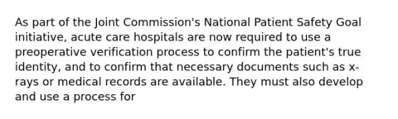 As part of the Joint Commission's National Patient Safety Goal initiative, acute care hospitals are now required to use a preoperative verification process to confirm the patient's true identity, and to confirm that necessary documents such as x-rays or medical records are available. They must also develop and use a process for