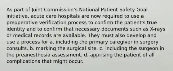 As part of Joint Commission's National Patient Safety Goal initiative, acute care hospitals are now required to use a preoperative verification process to confirm the patient's true identity and to confirm that necessary documents such as X-rays or medical records are available. They must also develop and use a process for a. including the primary caregiver in surgery consults. b. marking the surgical site. c. including the surgeon in the preanesthesia assessment. d. apprising the patient of all complications that might occur.