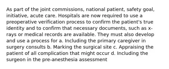 As part of the joint commissions, national patient, safety goal, initiative, acute care. Hospitals are now required to use a preoperative verification process to confirm the patient's true identity and to confirm that necessary documents, such as x-rays or medical records are available. They must also develop and use a process for a. Including the primary caregiver in surgery consults b. Marking the surgical site c. Appraising the patient of all complication that might occur d. Including the surgeon in the pre-anesthesia assessment