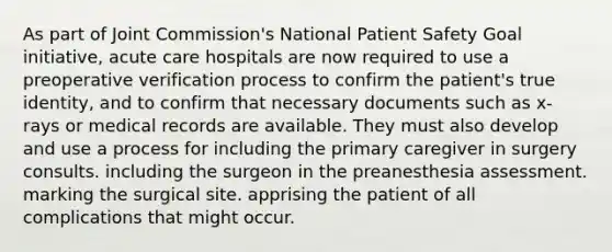 As part of Joint Commission's National Patient Safety Goal initiative, acute care hospitals are now required to use a preoperative verification process to confirm the patient's true identity, and to confirm that necessary documents such as x-rays or medical records are available. They must also develop and use a process for including the primary caregiver in surgery consults. including the surgeon in the preanesthesia assessment. marking the surgical site. apprising the patient of all complications that might occur.