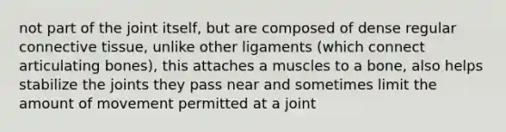 not part of the joint itself, but are composed of dense regular connective tissue, unlike other ligaments (which connect articulating bones), this attaches a muscles to a bone, also helps stabilize the joints they pass near and sometimes limit the amount of movement permitted at a joint