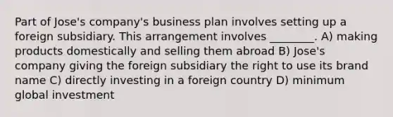 Part of Jose's company's business plan involves setting up a foreign subsidiary. This arrangement involves ________. A) making products domestically and selling them abroad B) Jose's company giving the foreign subsidiary the right to use its brand name C) directly investing in a foreign country D) minimum global investment