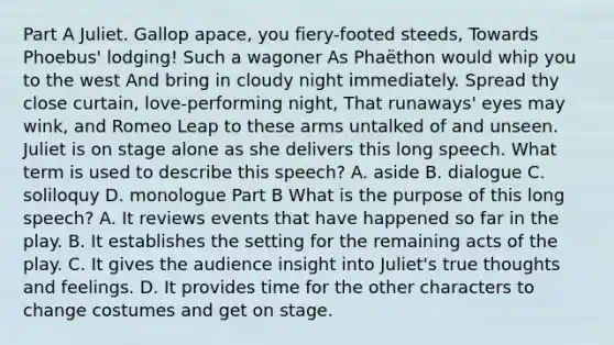 Part A Juliet. Gallop apace, you fiery-footed steeds, Towards Phoebus' lodging! Such a wagoner As Phaëthon would whip you to the west And bring in cloudy night immediately. Spread thy close curtain, love-performing night, That runaways' eyes may wink, and Romeo Leap to these arms untalked of and unseen. Juliet is on stage alone as she delivers this long speech. What term is used to describe this speech? A. aside B. dialogue C. soliloquy D. monologue Part B What is the purpose of this long speech? A. It reviews events that have happened so far in the play. B. It establishes the setting for the remaining acts of the play. C. It gives the audience insight into Juliet's true thoughts and feelings. D. It provides time for the other characters to change costumes and get on stage.