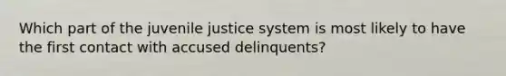 Which part of the juvenile justice system is most likely to have the first contact with accused delinquents?