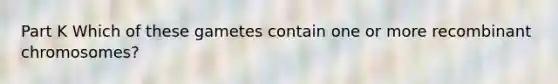 Part K Which of these gametes contain one or more recombinant chromosomes?