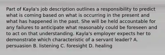 Part of Kayla's job description outlines a responsibility to predict what is coming based on what is occurring in the present and what has happened in the past. She will be held accountable for any failures to anticipate what reasonably could be foreseen and to act on that understanding. Kayla's employer expects her to demonstrate which characteristic of a servant leader? A. persuasion B. listening C. foresight D. healing