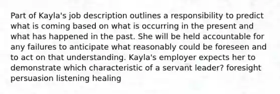 Part of Kayla's job description outlines a responsibility to predict what is coming based on what is occurring in the present and what has happened in the past. She will be held accountable for any failures to anticipate what reasonably could be foreseen and to act on that understanding. Kayla's employer expects her to demonstrate which characteristic of a servant leader? foresight persuasion listening healing