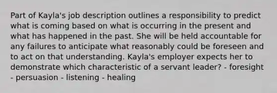 Part of Kayla's job description outlines a responsibility to predict what is coming based on what is occurring in the present and what has happened in the past. She will be held accountable for any failures to anticipate what reasonably could be foreseen and to act on that understanding. Kayla's employer expects her to demonstrate which characteristic of a servant leader? - foresight - persuasion - listening - healing