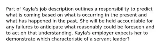 Part of Kayla's job description outlines a responsibility to predict what is coming based on what is occurring in the present and what has happened in the past. She will be held accountable for any failures to anticipate what reasonably could be foreseen and to act on that understanding. Kayla's employer expects her to demonstrate which characteristic of a servant leader?