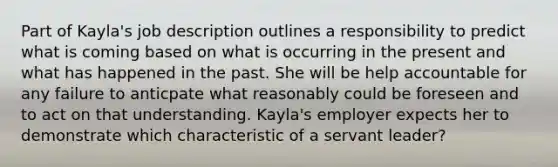 Part of Kayla's job description outlines a responsibility to predict what is coming based on what is occurring in the present and what has happened in the past. She will be help accountable for any failure to anticpate what reasonably could be foreseen and to act on that understanding. Kayla's employer expects her to demonstrate which characteristic of a servant leader?