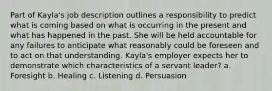 Part of Kayla's job description outlines a responsibility to predict what is coming based on what is occurring in the present and what has happened in the past. She will be held accountable for any failures to anticipate what reasonably could be foreseen and to act on that understanding. Kayla's employer expects her to demonstrate which characteristics of a servant leader? a. Foresight b. Healing c. Listening d. Persuasion