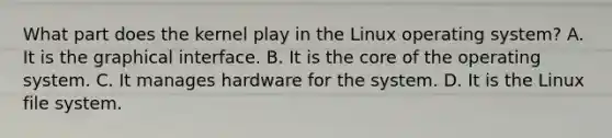 What part does the kernel play in the Linux operating system? A. It is the graphical interface. B. It is the core of the operating system. C. It manages hardware for the system. D. It is the Linux file system.