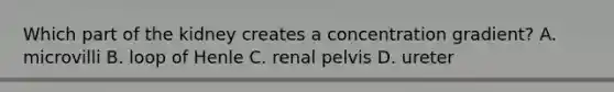 Which part of the kidney creates a concentration gradient? A. microvilli B. loop of Henle C. renal pelvis D. ureter