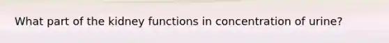 What part of the kidney functions in concentration of urine?