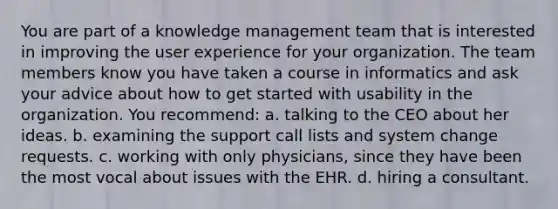 You are part of a knowledge management team that is interested in improving the user experience for your organization. The team members know you have taken a course in informatics and ask your advice about how to get started with usability in the organization. You recommend: a. talking to the CEO about her ideas. b. examining the support call lists and system change requests. c. working with only physicians, since they have been the most vocal about issues with the EHR. d. hiring a consultant.