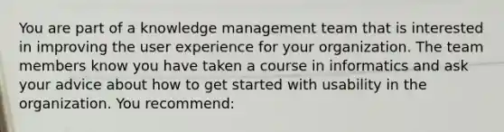 You are part of a knowledge management team that is interested in improving the user experience for your organization. The team members know you have taken a course in informatics and ask your advice about how to get started with usability in the organization. You recommend: