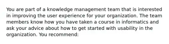 You are part of a knowledge management team that is interested in improving the user experience for your organization. The team members know how you have taken a course in informatics and ask your advice about how to get started with usability in the organization. You recommend: