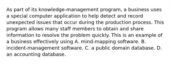 As part of its knowledge-management program, a business uses a special computer application to help detect and record unexpected issues that occur during the production process. This program allows many staff members to obtain and share information to resolve the problem quickly. This is an example of a business effectively using A. mind-mapping software. B. incident-management software. C. a public domain database. D. an accounting database.