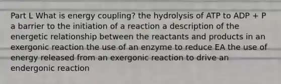 Part L What is energy coupling? the hydrolysis of ATP to ADP + P a barrier to the initiation of a reaction a description of the energetic relationship between the reactants and products in an exergonic reaction the use of an enzyme to reduce EA the use of energy released from an exergonic reaction to drive an endergonic reaction