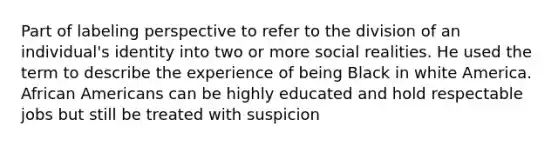 Part of labeling perspective to refer to the division of an individual's identity into two or more social realities. He used the term to describe the experience of being Black in white America. African Americans can be highly educated and hold respectable jobs but still be treated with suspicion