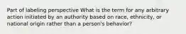 Part of labeling perspective What is the term for any arbitrary action initiated by an authority based on race, ethnicity, or national origin rather than a person's behavior?