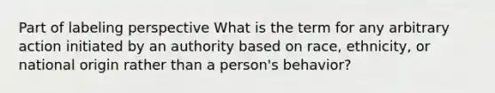 Part of labeling perspective What is the term for any arbitrary action initiated by an authority based on race, ethnicity, or national origin rather than a person's behavior?