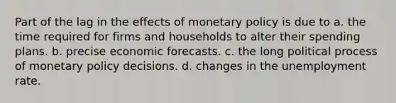 Part of the lag in the effects of monetary policy is due to a. the time required for firms and households to alter their spending plans. b. precise economic forecasts. c. the long political process of monetary policy decisions. d. changes in the unemployment rate.