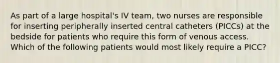 As part of a large hospital's IV team, two nurses are responsible for inserting peripherally inserted central catheters (PICCs) at the bedside for patients who require this form of venous access. Which of the following patients would most likely require a PICC?