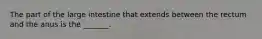 The part of the large intestine that extends between the rectum and the anus is the _______.