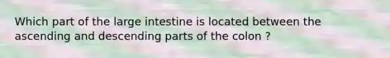 Which part of the large intestine is located between the ascending and descending parts of the colon ?