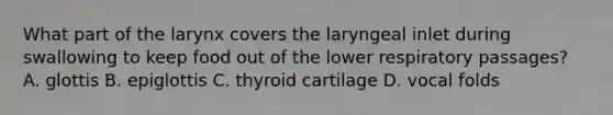 What part of the larynx covers the laryngeal inlet during swallowing to keep food out of the lower respiratory passages? A. glottis B. epiglottis C. thyroid cartilage D. vocal folds