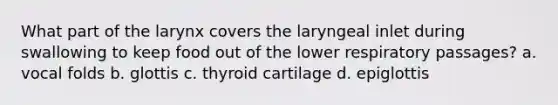 What part of the larynx covers the laryngeal inlet during swallowing to keep food out of the lower respiratory passages? a. vocal folds b. glottis c. thyroid cartilage d. epiglottis