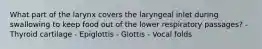 What part of the larynx covers the laryngeal inlet during swallowing to keep food out of the lower respiratory passages? - Thyroid cartilage - Epiglottis - Glottis - Vocal folds