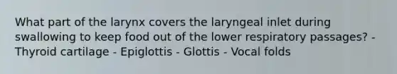 What part of the larynx covers the laryngeal inlet during swallowing to keep food out of the lower respiratory passages? - Thyroid cartilage - Epiglottis - Glottis - Vocal folds